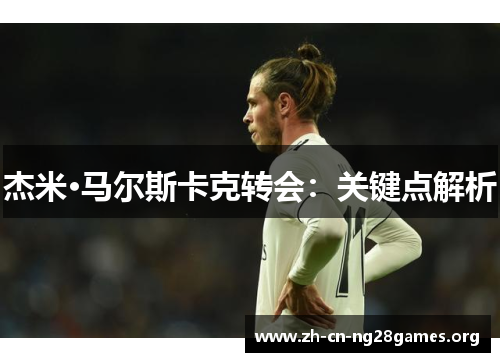 杰米·马尔斯卡克转会:关键点解析 杰米·马尔斯卡克转会:关键点解析